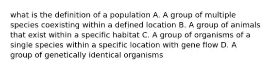 what is the definition of a population A. A group of multiple species coexisting within a defined location B. A group of animals that exist within a specific habitat C. A group of organisms of a single species within a specific location with gene flow D. A group of genetically identical organisms