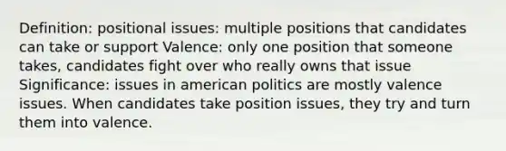 Definition: positional issues: multiple positions that candidates can take or support Valence: only one position that someone takes, candidates fight over who really owns that issue Significance: issues in american politics are mostly valence issues. When candidates take position issues, they try and turn them into valence.