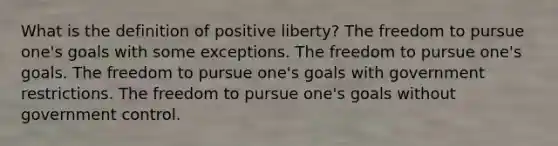 What is the definition of positive liberty? The freedom to pursue one's goals with some exceptions. The freedom to pursue one's goals. The freedom to pursue one's goals with government restrictions. The freedom to pursue one's goals without government control.