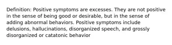 Definition: Positive symptoms are excesses. They are not positive in the sense of being good or desirable, but in the sense of adding abnormal behaviors. Positive symptoms include delusions, hallucinations, disorganized speech, and grossly disorganized or catatonic behavior