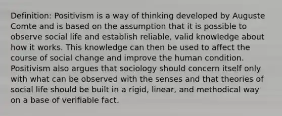 Definition: Positivism is a way of thinking developed by Auguste Comte and is based on the assumption that it is possible to observe social life and establish reliable, valid knowledge about how it works. This knowledge can then be used to affect the course of social change and improve the human condition. Positivism also argues that sociology should concern itself only with what can be observed with the senses and that theories of social life should be built in a rigid, linear, and methodical way on a base of verifiable fact.