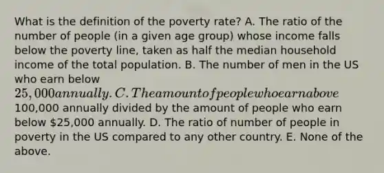 What is the definition of the poverty rate? A. The ratio of the number of people (in a given age group) whose income falls below the poverty line, taken as half the median household income of the total population. B. The number of men in the US who earn below 25,000 annually. C. The amount of people who earn above100,000 annually divided by the amount of people who earn below 25,000 annually. D. The ratio of number of people in poverty in the US compared to any other country. E. None of the above.