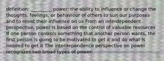 definition: _________ power: the ability to influence or change the thoughts, feelings, or behaviour of others to suit our purposes and to resist their influence on us From an interdependent perspective, power is based on the control of valuable resources If one person controls something that another person wants, the first person is going to be motivated to get it and do what is needed to get it The interdependence perspective on power recognizes two broad types of power: