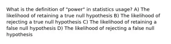 What is the definition of "power" in statistics usage? A) The likelihood of retaining a true null hypothesis B) The likelihood of rejecting a true null hypothesis C) The likelihood of retaining a false null hypothesis D) The likelihood of rejecting a false null hypothesis