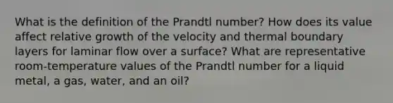 What is the definition of the Prandtl number? How does its value affect relative growth of the velocity and thermal boundary layers for laminar flow over a surface? What are representative room-temperature values of the Prandtl number for a liquid metal, a gas, water, and an oil?