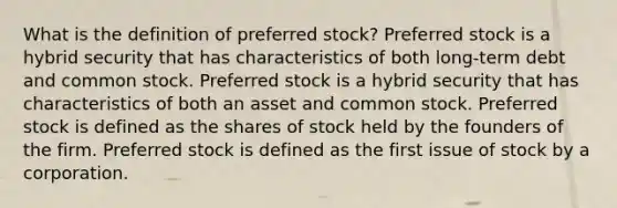 What is the definition of preferred stock? Preferred stock is a hybrid security that has characteristics of both long-term debt and common stock. Preferred stock is a hybrid security that has characteristics of both an asset and common stock. Preferred stock is defined as the shares of stock held by the founders of the firm. Preferred stock is defined as the first issue of stock by a corporation.