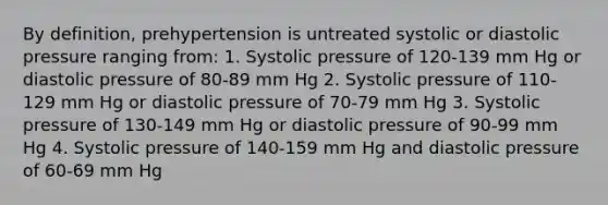 By definition, prehypertension is untreated systolic or diastolic pressure ranging from: 1. Systolic pressure of 120-139 mm Hg or diastolic pressure of 80-89 mm Hg 2. Systolic pressure of 110-129 mm Hg or diastolic pressure of 70-79 mm Hg 3. Systolic pressure of 130-149 mm Hg or diastolic pressure of 90-99 mm Hg 4. Systolic pressure of 140-159 mm Hg and diastolic pressure of 60-69 mm Hg