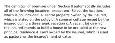 The definition of premises under Section II automatically includes all of the following locations, except one. Select the location, which is not included. a. Rental property owned by the insured, which is stated on the policy b. A summer cottage rented by the insured during a three week vacation c. A vacant lot on which the insured intends to build a house to be occupied as the new principal residence d. Land owned by the insured, which is used as pasture for the insured's herd of cattle