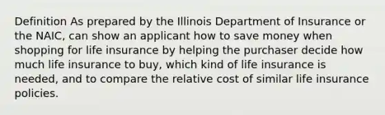 Definition As prepared by the Illinois Department of Insurance or the NAIC, can show an applicant how to save money when shopping for life insurance by helping the purchaser decide how much life insurance to buy, which kind of life insurance is needed, and to compare the relative cost of similar life insurance policies.