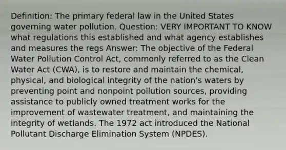 Definition: The primary federal law in the United States governing water pollution. Question: VERY IMPORTANT TO KNOW what regulations this established and what agency establishes and measures the regs Answer: The objective of the Federal Water Pollution Control Act, commonly referred to as the Clean Water Act (CWA), is to restore and maintain the chemical, physical, and biological integrity of the nation's waters by preventing point and nonpoint pollution sources, providing assistance to publicly owned treatment works for the improvement of wastewater treatment, and maintaining the integrity of wetlands. The 1972 act introduced the National Pollutant Discharge Elimination System (NPDES).