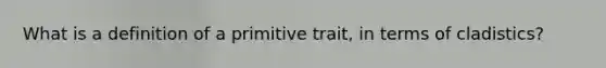 What is a definition of a primitive trait, in terms of cladistics?