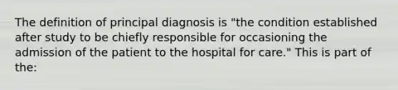 The definition of principal diagnosis is "the condition established after study to be chiefly responsible for occasioning the admission of the patient to the hospital for care." This is part of the: