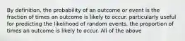 By definition, the probability of an outcome or event is the fraction of times an outcome is likely to occur. particularly useful for predicting the likelihood of random events. the proportion of times an outcome is likely to occur. All of the above