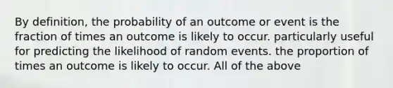 By definition, the probability of an outcome or event is the fraction of times an outcome is likely to occur. particularly useful for predicting the likelihood of random events. the proportion of times an outcome is likely to occur. All of the above