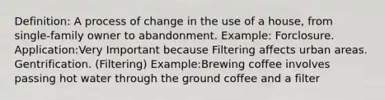 Definition: A process of change in the use of a house, from single-family owner to abandonment. Example: Forclosure. Application:Very Important because Filtering affects urban areas. Gentrification. (Filtering) Example:Brewing coffee involves passing hot water through the ground coffee and a filter