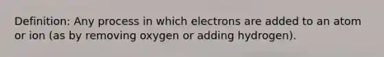 Definition: Any process in which electrons are added to an atom or ion (as by removing oxygen or adding hydrogen).