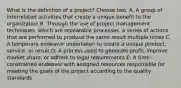 What is the definition of a project? Choose two. A. A group of interrelated activities that create a unique benefit to the organization B. Through the use of project management techniques, which are repeatable processes, a series of actions that are performed to produce the same result multiple times C. A temporary endeavor undertaken to create a unique product, service, or result D. A process used to generate profit, improve market share, or adhere to legal requirements E. A time - constrained endeavor with assigned resources responsible for meeting the goals of the project according to the quality standards