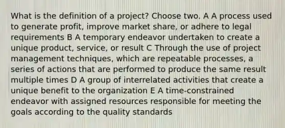 What is the definition of a project? Choose two. A A process used to generate profit, improve market share, or adhere to legal requirements B A temporary endeavor undertaken to create a unique product, service, or result C Through the use of project management techniques, which are repeatable processes, a series of actions that are performed to produce the same result multiple times D A group of interrelated activities that create a unique benefit to the organization E A time-constrained endeavor with assigned resources responsible for meeting the goals according to the quality standards