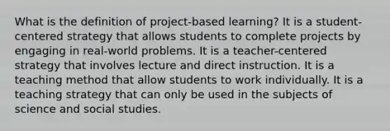 What is the definition of project-based learning? It is a student-centered strategy that allows students to complete projects by engaging in real-world problems. It is a teacher-centered strategy that involves lecture and direct instruction. It is a teaching method that allow students to work individually. It is a teaching strategy that can only be used in the subjects of science and social studies.