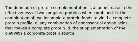 The definition of protein complementation is a. an increase in the effectiveness of two complete proteins when combined. b. the combination of two incomplete protein foods to yield a complete protein profile. c. any combination of nonessential amino acids that makes a complete protein. d. the supplementation of the diet with a complete protein source.