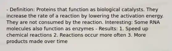 - Definition: Proteins that function as biological catalysts. They increase the rate of a reaction by lowering the activation energy. They are not consumed by the reaction. Interesting: Some RNA molecules also function as enzymes - Results: 1. Speed up chemical reactions 2. Reactions occur more often 3. More products made over time