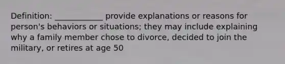 Definition: ____________ provide explanations or reasons for person's behaviors or situations; they may include explaining why a family member chose to divorce, decided to join the military, or retires at age 50