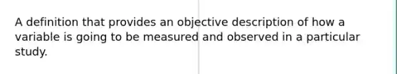 A definition that provides an objective description of how a variable is going to be measured and observed in a particular study.