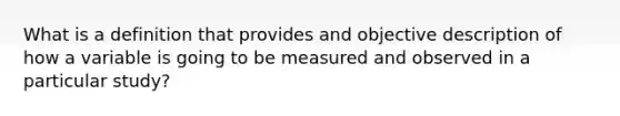 What is a definition that provides and objective description of how a variable is going to be measured and observed in a particular study?