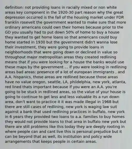 definition: not providing loans in racially mixed or non white areas key component in the 1920-30 part reason why the <a href='https://www.questionai.com/knowledge/k5xSuWRAxy-great-depression' class='anchor-knowledge'>great depression</a> occurred is the fall of the housing market under FDR franklin rosevelt the government wanted to make sure that more ordinary americans could own their homes because prior to the GD you usually had to put down 50% of home to buy a house they wanted to get home loans so that americans could buy home started in 1930 but the government didn't wanna lose their investment, they were going to provide loans in neighborhoods that were going down or declined in value so throughout major metropolitan areas they created redlining means that if you were looking for a house the banks would use these maps by the government ... if you were looking in redlining areas bad areas: presence of a lot of european immigrants , and A.A. hispanics, those areas are redlined because those areas have no value oregon, seattle, LA, phiidelphia, new york, atlanta, red lined thats important because if you were an A.A. you're going to be stuck in redlined areas, so the value of your house is going to continue to get less and less valuable its a run down area, don't want to practice it it was made illegal in 1968 but there are still cases of redlining, new york is waging law suit against a bank that used redlining practices in buffalo, new york in 6 years they provided two loans to a.a. families to buy homes they would not provide loans to that area in buffalo new york but there are still problems like this today they are deeply rooting in where people can and cant live this is personal prejudice but it can be beyond that as well, its institution and policy wide arrangements that keeps people in certain areas.