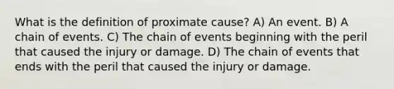 What is the definition of proximate cause? A) An event. B) A chain of events. C) The chain of events beginning with the peril that caused the injury or damage. D) The chain of events that ends with the peril that caused the injury or damage.