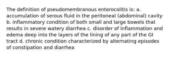 The definition of pseudomembranous enterocolitis is: a. accumulation of serous fluid in the peritoneal (abdominal) cavity b. inflammatory condition of both small and large bowels that results in severe watery diarrhea c. disorder of inflammation and edema deep into the layers of the lining of any part of the GI tract d. chronic condition characterized by alternating episodes of constipation and diarrhea