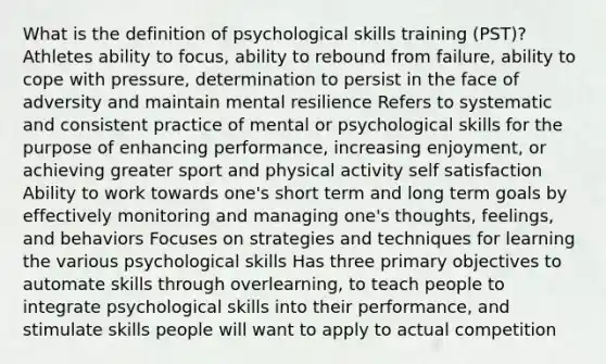 What is the definition of psychological skills training (PST)? Athletes ability to focus, ability to rebound from failure, ability to cope with pressure, determination to persist in the face of adversity and maintain mental resilience Refers to systematic and consistent practice of mental or psychological skills for the purpose of enhancing performance, increasing enjoyment, or achieving greater sport and physical activity self satisfaction Ability to work towards one's short term and long term goals by effectively monitoring and managing one's thoughts, feelings, and behaviors Focuses on strategies and techniques for learning the various psychological skills Has three primary objectives to automate skills through overlearning, to teach people to integrate psychological skills into their performance, and stimulate skills people will want to apply to actual competition