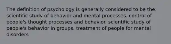 The definition of psychology is generally considered to be the: scientific study of behavior and mental processes. control of people's thought processes and behavior. scientific study of people's behavior in groups. treatment of people for mental disorders