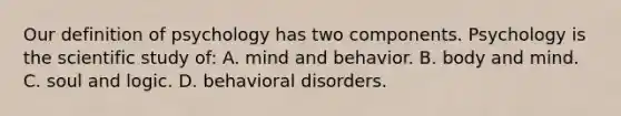 Our definition of psychology has two components. Psychology is the scientific study of: A. mind and behavior. B. body and mind. C. soul and logic. D. behavioral disorders.