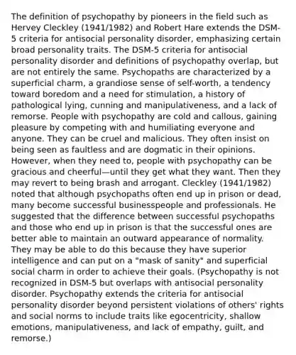 The definition of psychopathy by pioneers in the field such as Hervey Cleckley (1941/1982) and Robert Hare extends the DSM-5 criteria for antisocial personality disorder, emphasizing certain broad personality traits. The DSM-5 criteria for antisocial personality disorder and definitions of psychopathy overlap, but are not entirely the same. Psychopaths are characterized by a superficial charm, a grandiose sense of self-worth, a tendency toward boredom and a need for stimulation, a history of pathological lying, cunning and manipulativeness, and a lack of remorse. People with psychopathy are cold and callous, gaining pleasure by competing with and humiliating everyone and anyone. They can be cruel and malicious. They often insist on being seen as faultless and are dogmatic in their opinions. However, when they need to, people with psychopathy can be gracious and cheerful—until they get what they want. Then they may revert to being brash and arrogant. Cleckley (1941/1982) noted that although psychopaths often end up in prison or dead, many become successful businesspeople and professionals. He suggested that the difference between successful psychopaths and those who end up in prison is that the successful ones are better able to maintain an outward appearance of normality. They may be able to do this because they have superior intelligence and can put on a "mask of sanity" and superficial social charm in order to achieve their goals. (Psychopathy is not recognized in DSM-5 but overlaps with antisocial personality disorder. Psychopathy extends the criteria for antisocial personality disorder beyond persistent violations of others' rights and social norms to include traits like egocentricity, shallow emotions, manipulativeness, and lack of empathy, guilt, and remorse.)