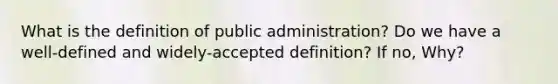 What is the definition of public administration? Do we have a well-defined and widely-accepted definition? If no, Why?