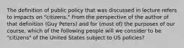 The definition of public policy that was discussed in lecture refers to impacts on "citizens." From the perspective of the author of that definition (Guy Peters) and for (most of) the purposes of our course, which of the following people will we consider to be "citizens" of the United States subject to US policies?