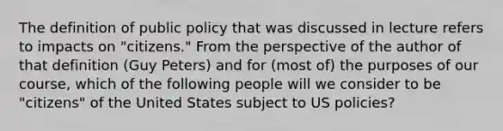 The definition of public policy that was discussed in lecture refers to impacts on "citizens." From the perspective of the author of that definition (Guy Peters) and for (most of) the purposes of our course, which of the following people will we consider to be "citizens" of the United States subject to US policies?