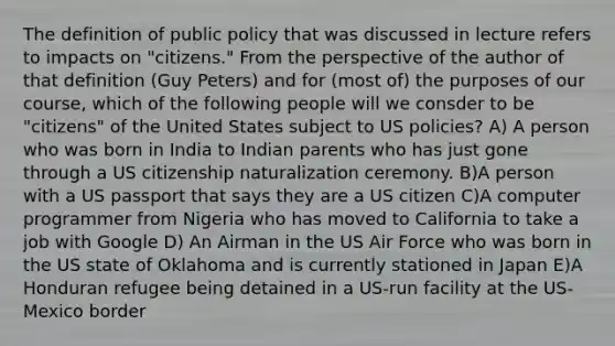 The definition of public policy that was discussed in lecture refers to impacts on "citizens." From the perspective of the author of that definition (Guy Peters) and for (most of) the purposes of our course, which of the following people will we consder to be "citizens" of the United States subject to US policies? A) A person who was born in India to Indian parents who has just gone through a US citizenship naturalization ceremony. B)A person with a US passport that says they are a US citizen C)A computer programmer from Nigeria who has moved to California to take a job with Google D) An Airman in the US Air Force who was born in the US state of Oklahoma and is currently stationed in Japan E)A Honduran refugee being detained in a US-run facility at the US-Mexico border