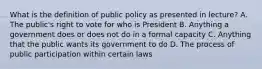 What is the definition of public policy as presented in lecture? A. The public's right to vote for who is President B. Anything a government does or does not do in a formal capacity C. Anything that the public wants its government to do D. The process of public participation within certain laws