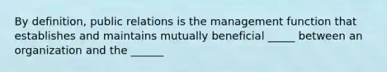 By definition, public relations is the management function that establishes and maintains mutually beneficial _____ between an organization and the ______