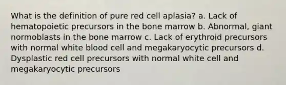 What is the definition of pure red cell aplasia? a. Lack of hematopoietic precursors in the bone marrow b. Abnormal, giant normoblasts in the bone marrow c. Lack of erythroid precursors with normal white blood cell and megakaryocytic precursors d. Dysplastic red cell precursors with normal white cell and megakaryocytic precursors