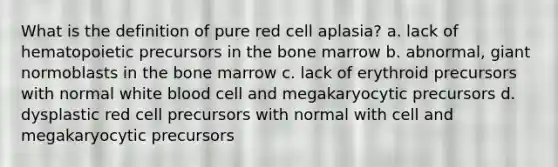 What is the definition of pure red cell aplasia? a. lack of hematopoietic precursors in the bone marrow b. abnormal, giant normoblasts in the bone marrow c. lack of erythroid precursors with normal white blood cell and megakaryocytic precursors d. dysplastic red cell precursors with normal with cell and megakaryocytic precursors