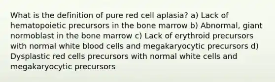 What is the definition of pure red cell aplasia? a) Lack of hematopoietic precursors in the bone marrow b) Abnormal, giant normoblast in the bone marrow c) Lack of erythroid precursors with normal white blood cells and megakaryocytic precursors d) Dysplastic red cells precursors with normal white cells and megakaryocytic precursors