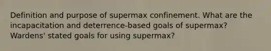 Definition and purpose of supermax confinement. What are the incapacitation and deterrence-based goals of supermax? Wardens' stated goals for using supermax?