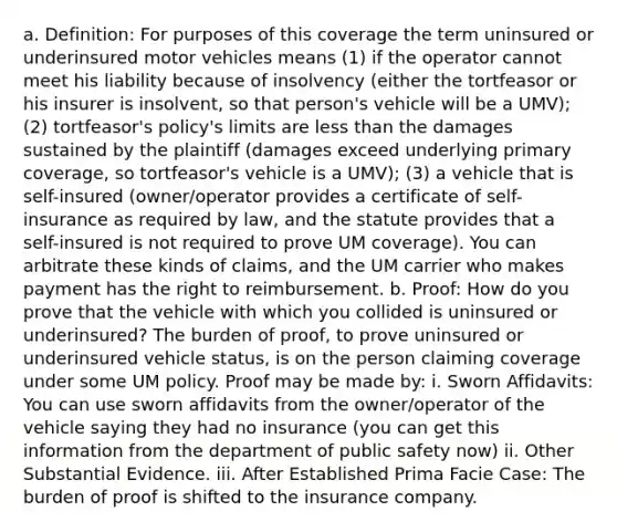 a. Definition: For purposes of this coverage the term uninsured or underinsured motor vehicles means (1) if the operator cannot meet his liability because of insolvency (either the tortfeasor or his insurer is insolvent, so that person's vehicle will be a UMV); (2) tortfeasor's policy's limits are less than the damages sustained by the plaintiff (damages exceed underlying primary coverage, so tortfeasor's vehicle is a UMV); (3) a vehicle that is self-insured (owner/operator provides a certificate of self-insurance as required by law, and the statute provides that a self-insured is not required to prove UM coverage). You can arbitrate these kinds of claims, and the UM carrier who makes payment has the right to reimbursement. b. Proof: How do you prove that the vehicle with which you collided is uninsured or underinsured? The burden of proof, to prove uninsured or underinsured vehicle status, is on the person claiming coverage under some UM policy. Proof may be made by: i. Sworn Affidavits: You can use sworn affidavits from the owner/operator of the vehicle saying they had no insurance (you can get this information from the department of public safety now) ii. Other Substantial Evidence. iii. After Established Prima Facie Case: The burden of proof is shifted to the insurance company.