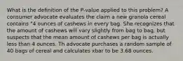 What is the definition of the P-value applied to this problem? A consumer advocate evaluates the claim a new granola cereal contains "4 ounces of cashews in every bag. She recognizes that the amount of cashews will vary slightly from bag to bag, but suspects that the mean amount of cashews per bag is actually less than 4 ounces. Th advocate purchases a random sample of 40 bags of cereal and calculates xbar to be 3.68 ounces.