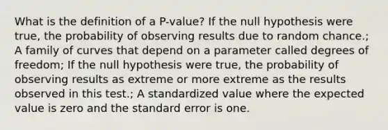 What is the definition of a P-value? If the null hypothesis were true, the probability of observing results due to random chance.; A family of curves that depend on a parameter called degrees of freedom; If the null hypothesis were true, the probability of observing results as extreme or more extreme as the results observed in this test.; A standardized value where the expected value is zero and the standard error is one.