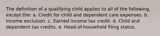 The definition of a qualifying child applies to all of the following, except the: a. Credit for child and dependent care expenses. b. Income exclusion. c. Earned income tax credit. d. Child and dependent tax credits. e. Head-of-household filing status.