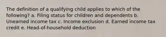 The definition of a qualifying child applies to which of the following? a. Filing status for children and dependents b. Unearned income tax c. Income exclusion d. Earned income tax credit e. Head-of-household deduction